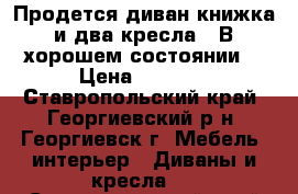 Продется диван-книжка и два кресла.  В хорошем состоянии. › Цена ­ 5 000 - Ставропольский край, Георгиевский р-н, Георгиевск г. Мебель, интерьер » Диваны и кресла   . Ставропольский край